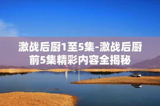激战后厨1至5集-激战后厨前5集精彩内容全揭秘