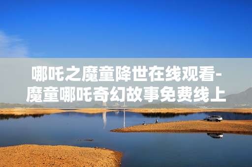 哪吒之魔童降世在线观看-魔童哪吒奇幻故事免费线上观影体验