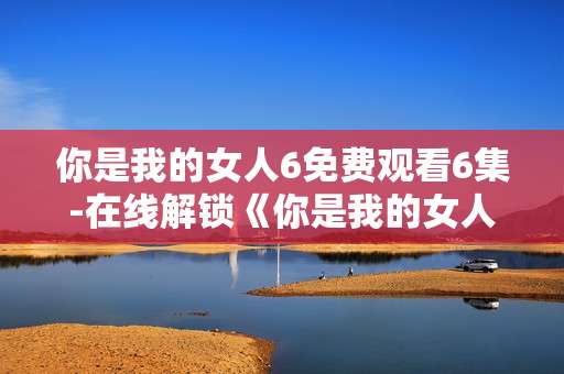 你是我的女人6免费观看6集-在线解锁《你是我的女人6》前六集内容