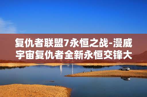 复仇者联盟7永恒之战-漫威宇宙复仇者全新永恒交锋大战