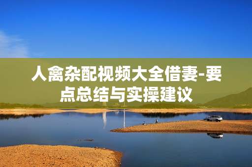 人禽杂配视频大全借妻-要点总结与实操建议
