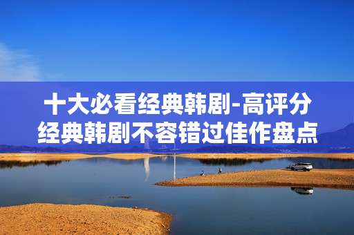 十大必看经典韩剧-高评分经典韩剧不容错过佳作盘点