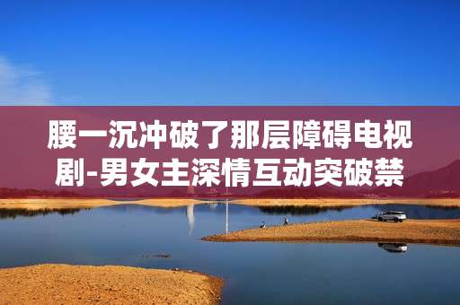 腰一沉冲破了那层障碍电视剧-男女主深情互动突破禁忌剧情剧集