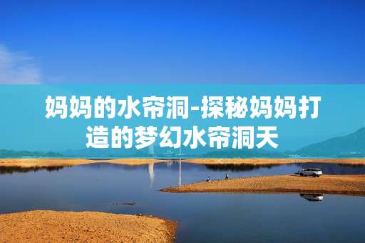 妈妈的水帘洞-探秘妈妈打造的梦幻水帘洞天