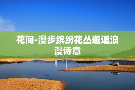 花间-漫步缤纷花丛邂逅浪漫诗意