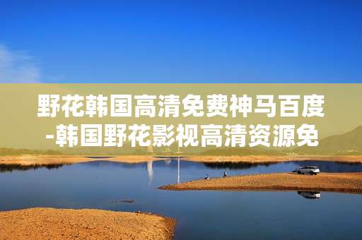 野花韩国高清免费神马百度-韩国野花影视高清资源免费百度获取