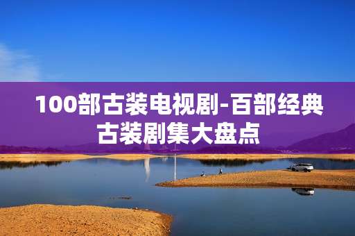 100部古装电视剧-百部经典古装剧集大盘点
