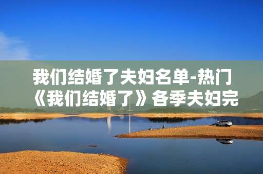 我们结婚了夫妇名单-热门《我们结婚了》各季夫妇完整版清单