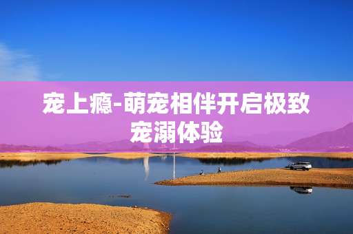 宠上瘾-萌宠相伴开启极致宠溺体验