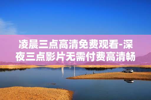 凌晨三点高清免费观看-深夜三点影片无需付费高清畅享