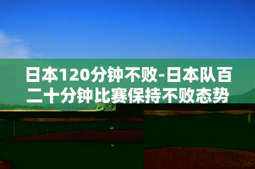 日本120分钟不败-日本队百二十分钟比赛保持不败态势
