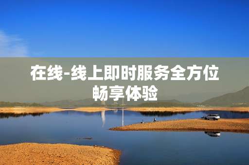 在线-线上即时服务全方位畅享体验