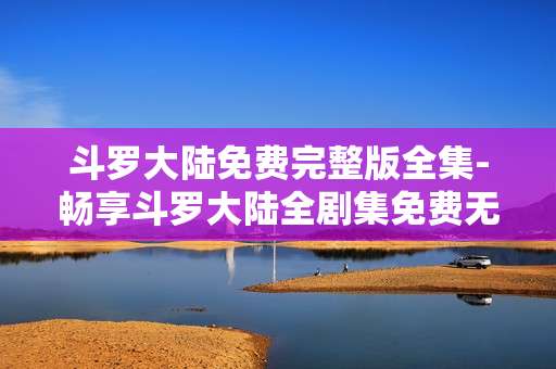 斗罗大陆免费完整版全集-畅享斗罗大陆全剧集免费无删减资源