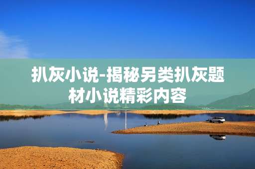 扒灰小说-揭秘另类扒灰题材小说精彩内容