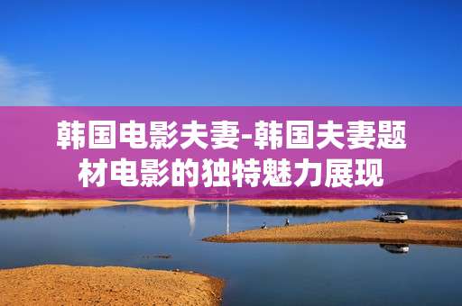 韩国电影夫妻-韩国夫妻题材电影的独特魅力展现