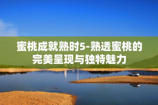蜜桃成就熟时5-熟透蜜桃的完美呈现与独特魅力