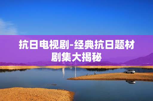抗日电视剧-经典抗日题材剧集大揭秘