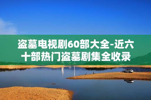 盗墓电视剧60部大全-近六十部热门盗墓剧集全收录