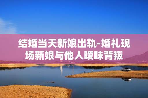结婚当天新娘出轨-婚礼现场新娘与他人暧昧背叛