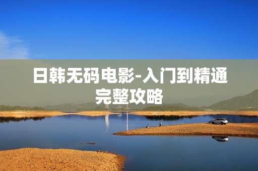 日韩无码电影-入门到精通完整攻略