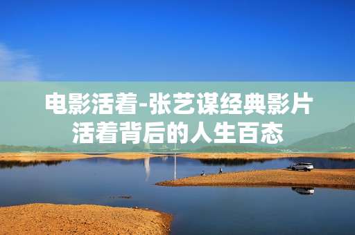 电影活着-张艺谋经典影片活着背后的人生百态 电影活着-张艺谋经典影片活着背后的人生百态