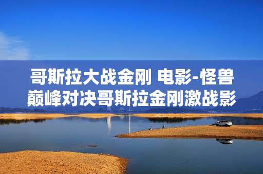 哥斯拉大战金刚 电影-怪兽巅峰对决哥斯拉金刚激战影片