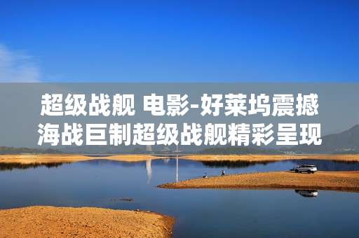 超级战舰 电影-好莱坞震撼海战巨制超级战舰精彩呈现