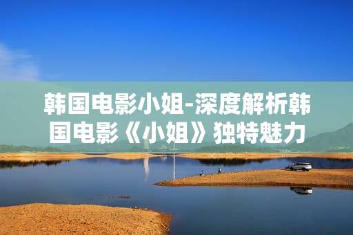韩国电影小姐-深度解析韩国电影《小姐》独特魅力