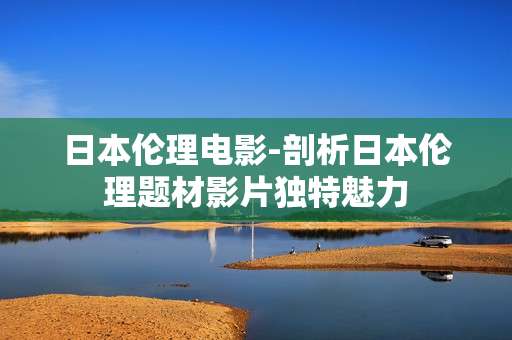 日本伦理电影-剖析日本伦理题材影片独特魅力