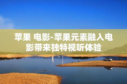 苹果 电影-苹果元素融入电影带来独特视听体验 苹果 电影-苹果元素融入电影带来独特视听体验