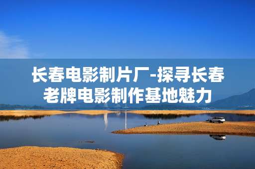 长春电影制片厂-探寻长春老牌电影制作基地魅力 长春电影制片厂-探寻长春老牌电影制作基地魅力