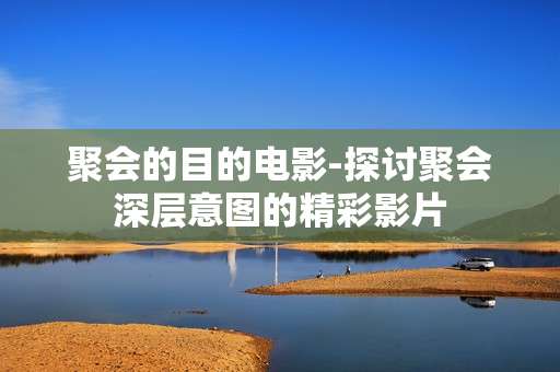 聚会的目的电影-探讨聚会深层意图的精彩影片