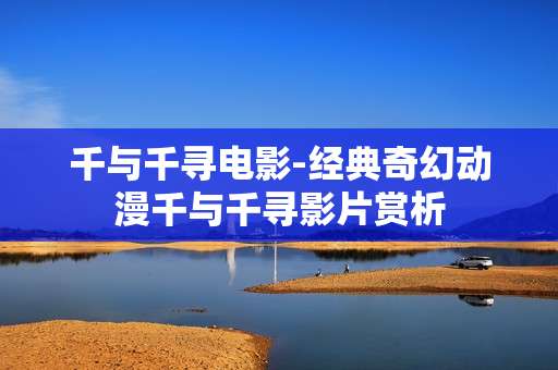 千与千寻电影-经典奇幻动漫千与千寻影片赏析 千与千寻电影-经典奇幻动漫千与千寻影片赏析