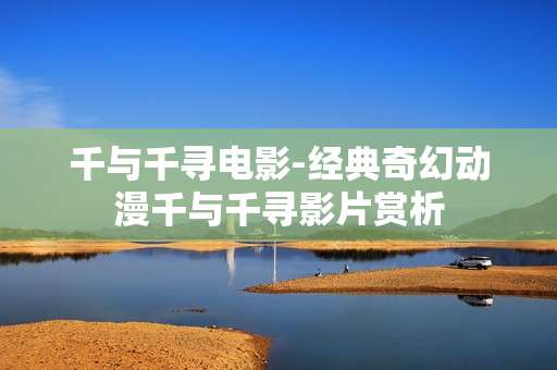 千与千寻电影-经典奇幻动漫千与千寻影片赏析 千与千寻电影-经典奇幻动漫千与千寻影片赏析