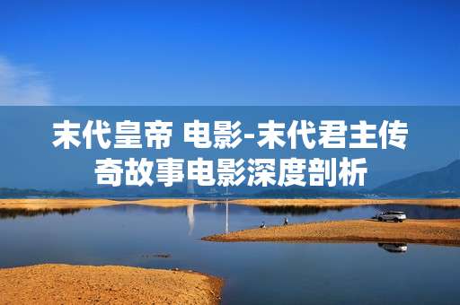 末代皇帝 电影-末代君主传奇故事电影深度剖析 末代皇帝 电影-末代君主传奇故事电影深度剖析