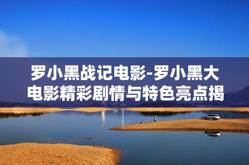 罗小黑战记电影-罗小黑大电影精彩剧情与特色亮点揭秘