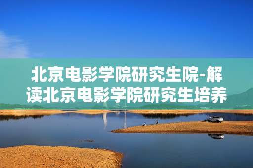 北京电影学院研究生院-解读北京电影学院研究生培养体系优势