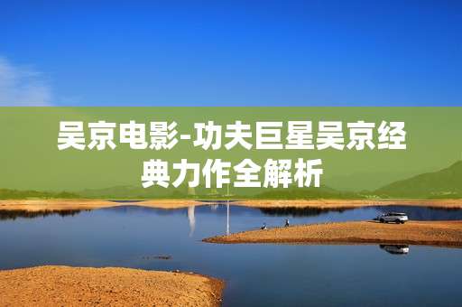 吴京电影-功夫巨星吴京经典力作全解析