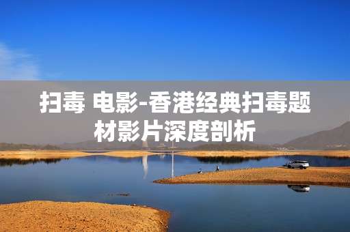 扫毒 电影-香港经典扫毒题材影片深度剖析