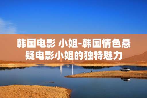 韩国电影 小姐-韩国情色悬疑电影小姐的独特魅力 韩国电影 小姐-韩国情色悬疑电影小姐的独特魅力