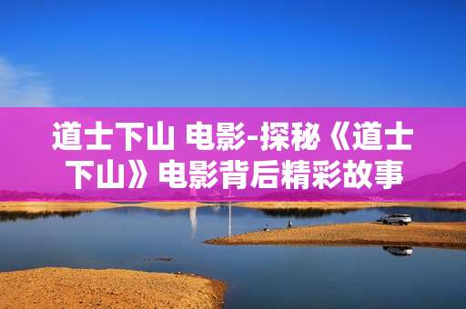 道士下山 电影-探秘《道士下山》电影背后精彩故事 道士下山 电影-探秘《道士下山》电影背后精彩故事