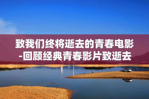 致我们终将逝去的青春电影-回顾经典青春影片致逝去美好时光 致我们终将逝去的青春电影-回顾经典青春影片致逝去美好时光