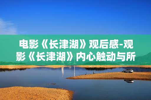 电影《长津湖》观后感-观影《长津湖》内心触动与所思所感