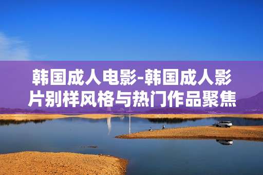 韩国成人电影-韩国成人影片别样风格与热门作品聚焦