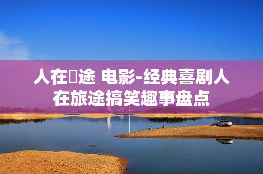 人在囧途 电影-经典喜剧人在旅途搞笑趣事盘点