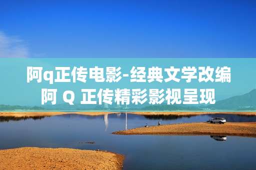 阿q正传电影-经典文学改编阿 Q 正传精彩影视呈现