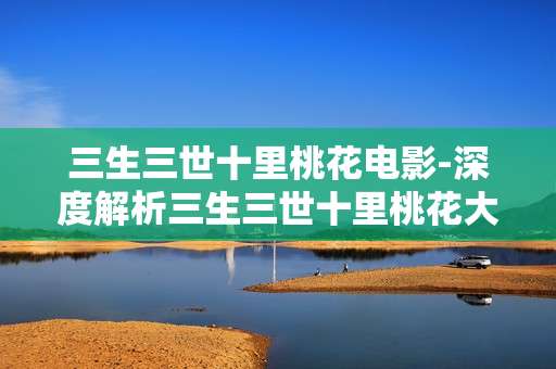 三生三世十里桃花电影-深度解析三生三世十里桃花大银幕魅力