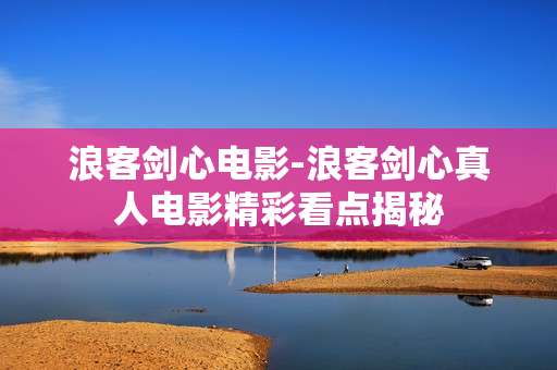 浪客剑心电影-浪客剑心真人电影精彩看点揭秘