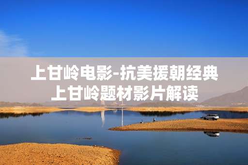 上甘岭电影-抗美援朝经典上甘岭题材影片解读