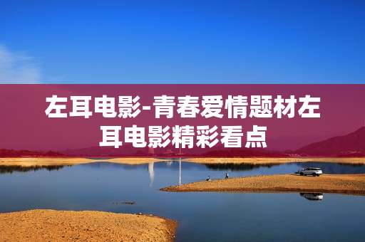 左耳电影-青春爱情题材左耳电影精彩看点